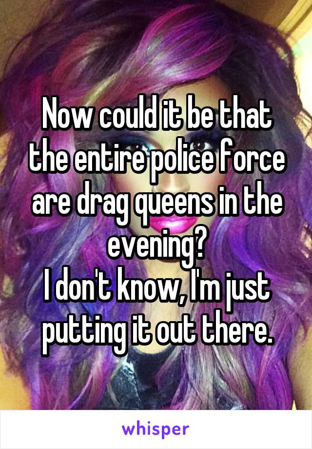 Now could it be that the entire police force are drag queens in the evening?
I don't know, I'm just putting it out there.