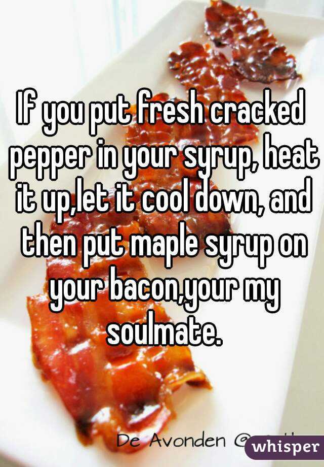 If you put fresh cracked pepper in your syrup, heat it up,let it cool down, and then put maple syrup on your bacon,your my soulmate.