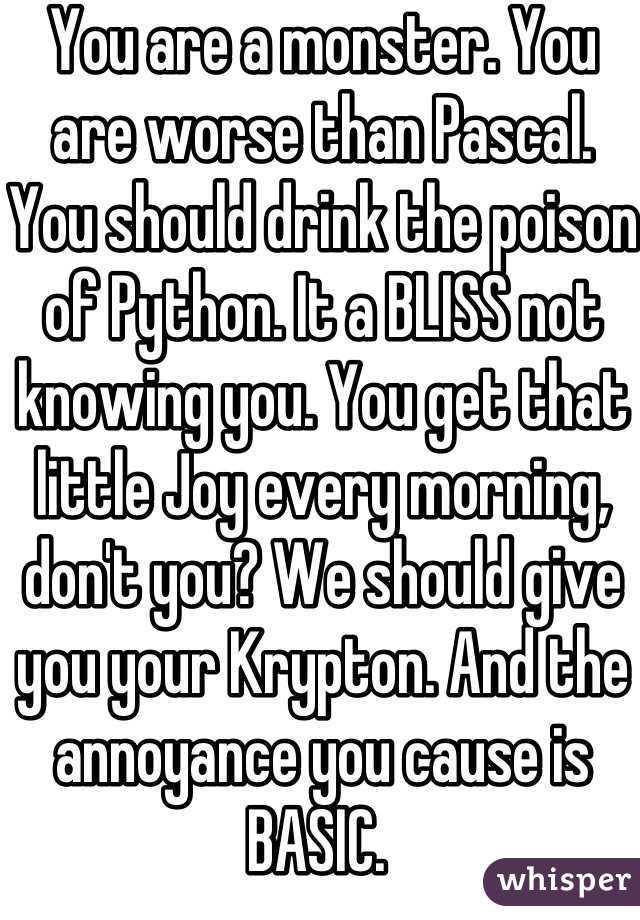 You are a monster. You are worse than Pascal. You should drink the poison of Python. It a BLISS not knowing you. You get that little Joy every morning, don't you? We should give you your Krypton. And the annoyance you cause is BASIC. 
