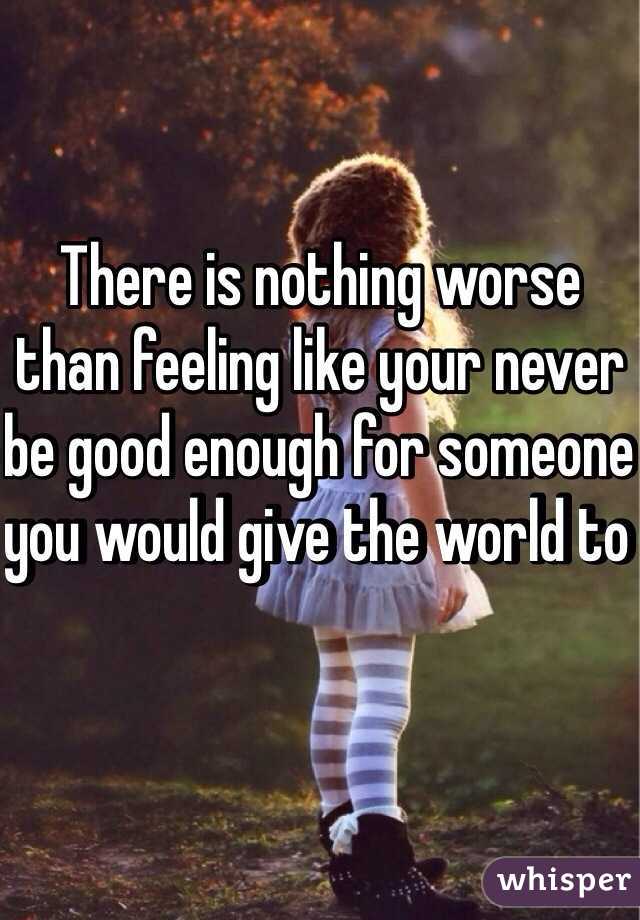 There is nothing worse than feeling like your never be good enough for someone you would give the world to 