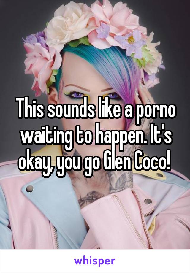 This sounds like a porno waiting to happen. It's okay, you go Glen Coco! 