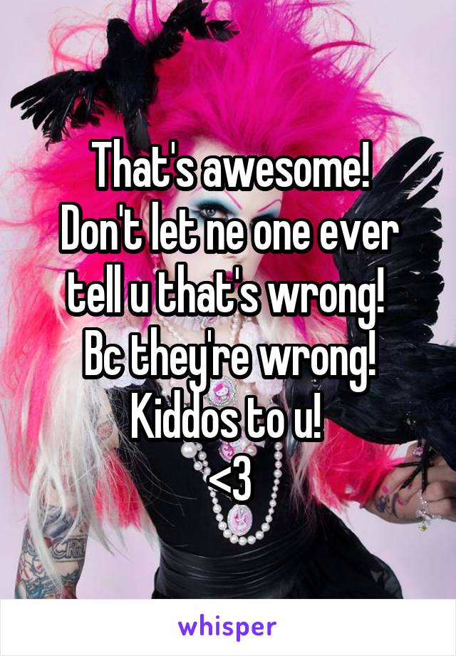 That's awesome!
Don't let ne one ever tell u that's wrong! 
Bc they're wrong!
Kiddos to u! 
<3