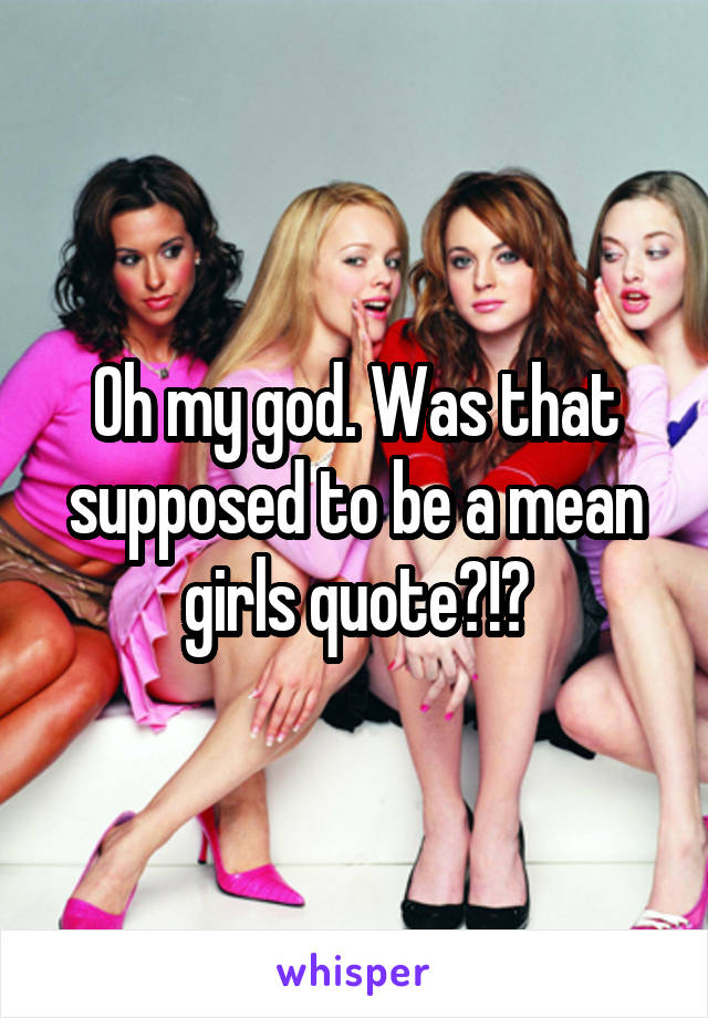 Oh my god. Was that supposed to be a mean girls quote?!?