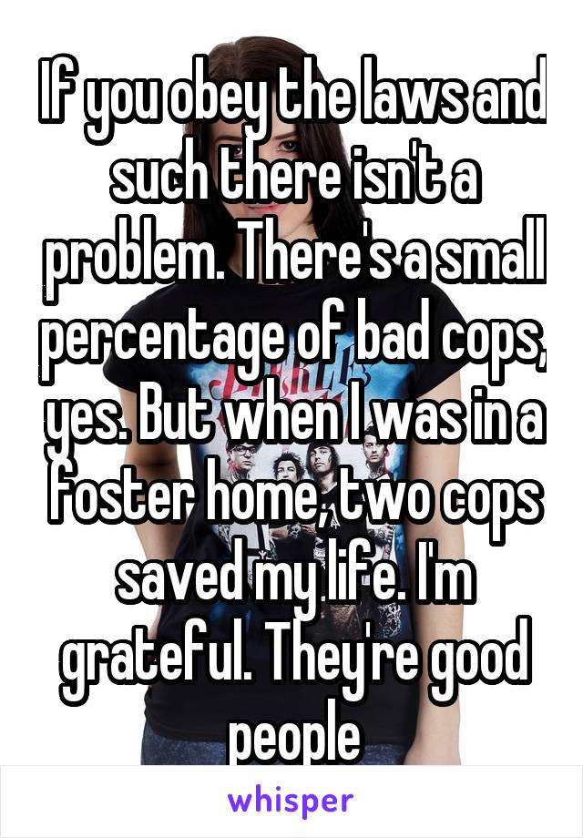 If you obey the laws and such there isn't a problem. There's a small percentage of bad cops, yes. But when I was in a foster home, two cops saved my life. I'm grateful. They're good people