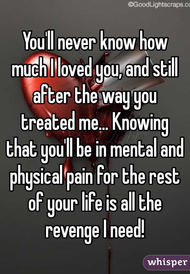 You'll never know how much I loved you, and still after the way you treated me... Knowing that you'll be in mental and physical pain for the rest of your life is all the revenge I need!