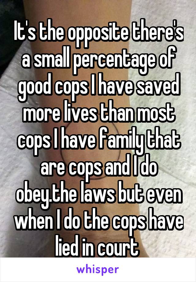 It's the opposite there's a small percentage of good cops I have saved more lives than most cops I have family that are cops and I do obey.the laws but even when I do the cops have lied in court 