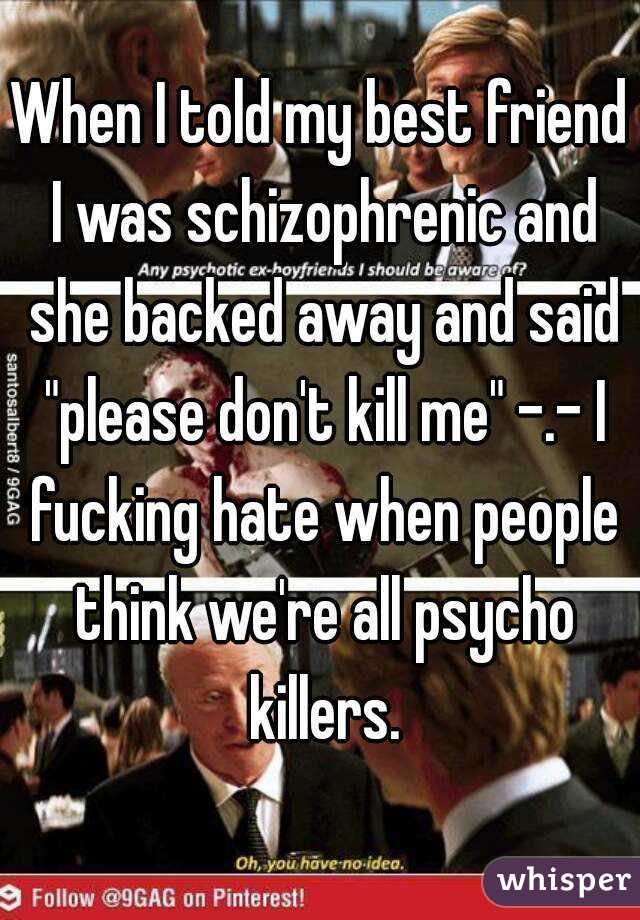 When I told my best friend I was schizophrenic and she backed away and said "please don't kill me" -.- I fucking hate when people think we're all psycho killers.