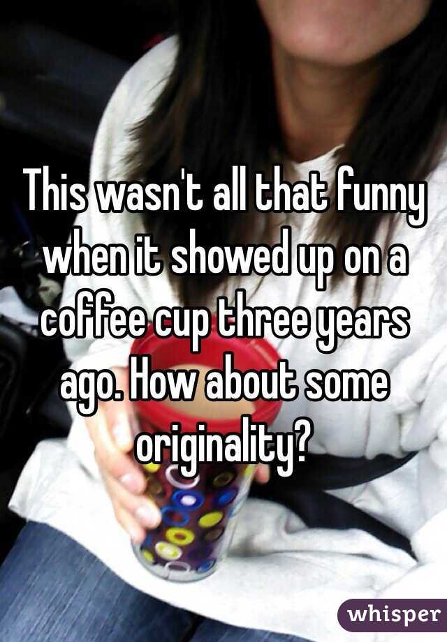 This wasn't all that funny when it showed up on a coffee cup three years ago. How about some originality?