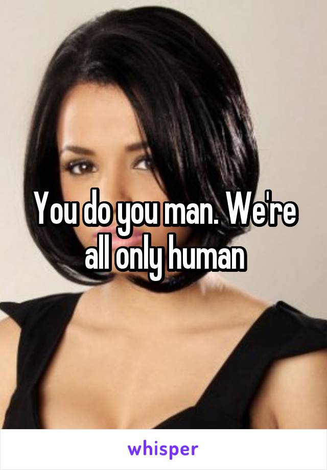 You do you man. We're all only human