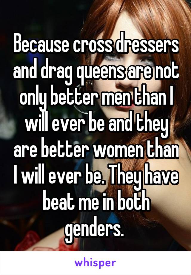 Because cross dressers and drag queens are not only better men than I will ever be and they are better women than I will ever be. They have beat me in both genders. 