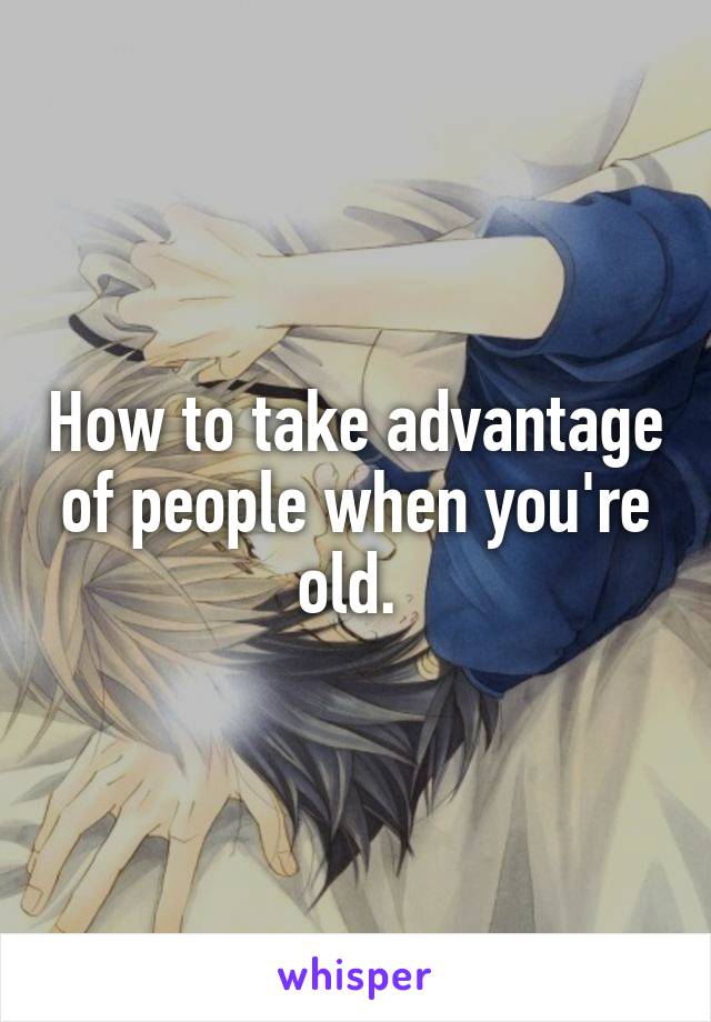 How to take advantage of people when you're old. 