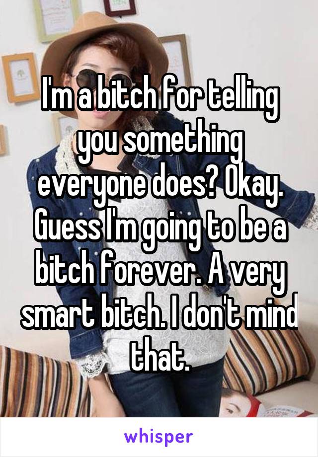 I'm a bitch for telling you something everyone does? Okay. Guess I'm going to be a bitch forever. A very smart bitch. I don't mind that.