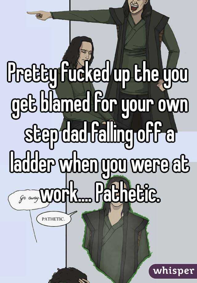 Pretty fucked up the you get blamed for your own step dad falling off a ladder when you were at work.... Pathetic.