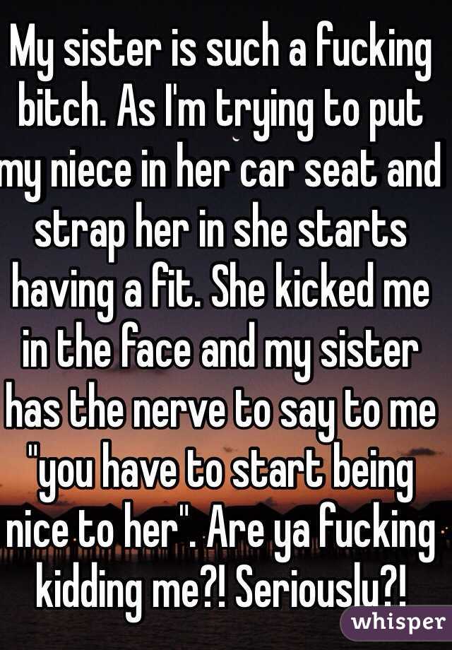 My sister is such a fucking bitch. As I'm trying to put my niece in her car seat and strap her in she starts having a fit. She kicked me in the face and my sister has the nerve to say to me "you have to start being nice to her". Are ya fucking kidding me?! Seriously?!  