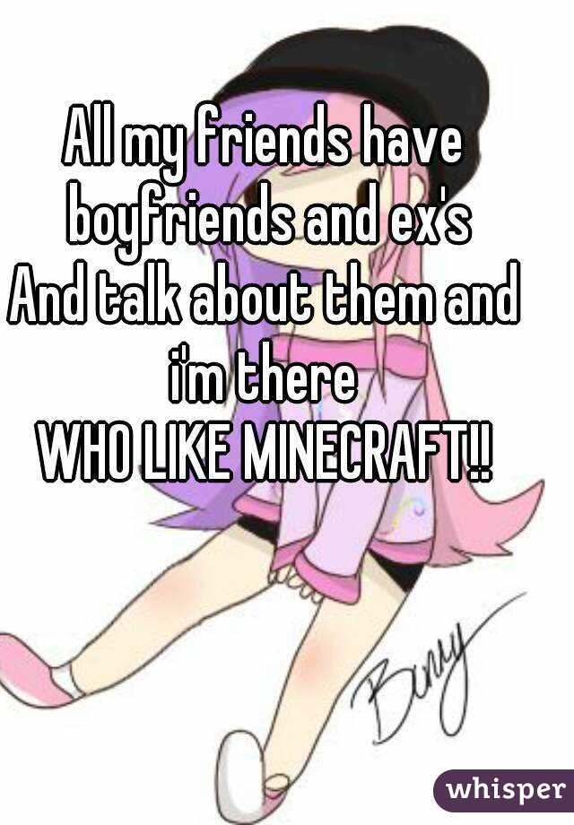 All my friends have boyfriends and ex's
And talk about them and i'm there 
WHO LIKE MINECRAFT!!