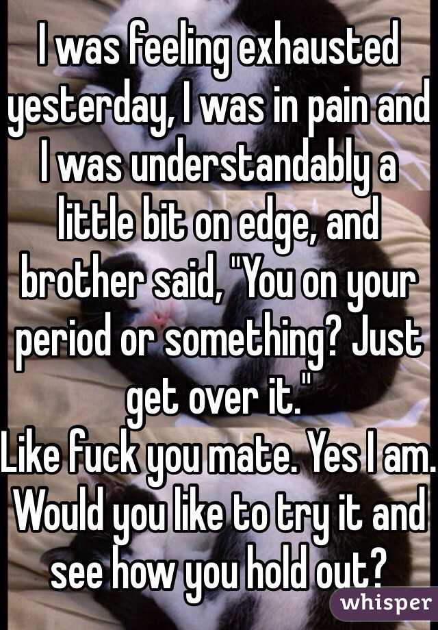 I was feeling exhausted yesterday, I was in pain and I was understandably a little bit on edge, and brother said, "You on your period or something? Just get over it."
Like fuck you mate. Yes I am. Would you like to try it and see how you hold out?