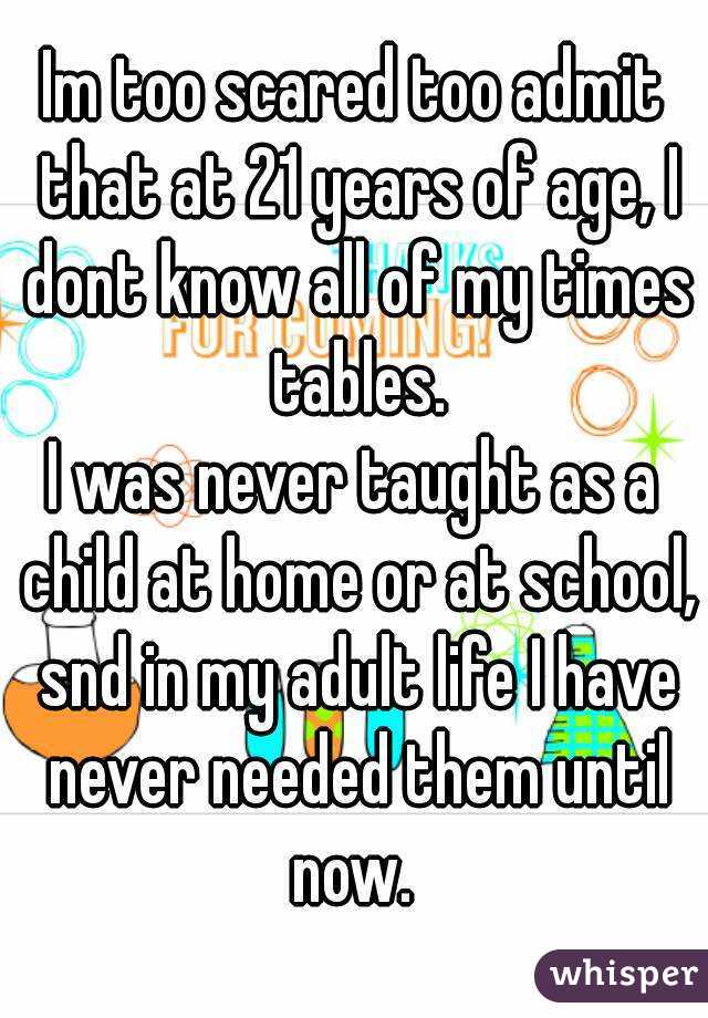 Im too scared too admit that at 21 years of age, I dont know all of my times tables.
I was never taught as a child at home or at school, snd in my adult life I have never needed them until now. 