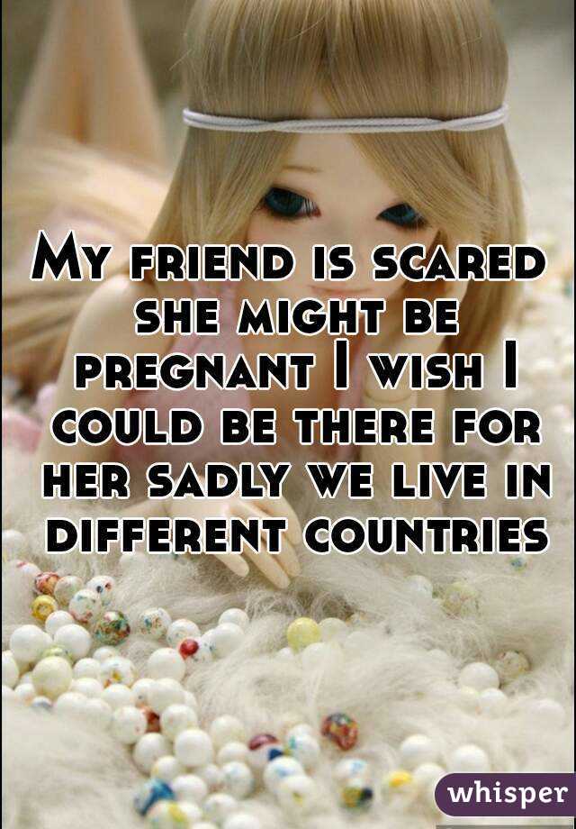 My friend is scared she might be pregnant I wish I could be there for her sadly we live in different countries