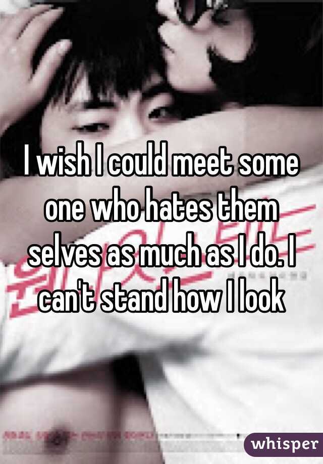 I wish I could meet some one who hates them selves as much as I do. I can't stand how I look 