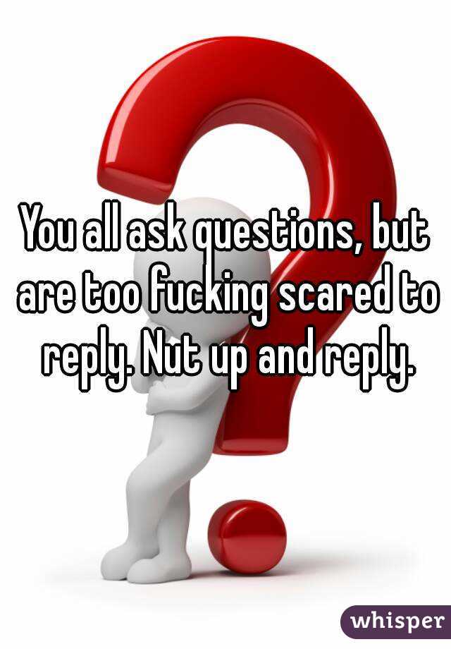You all ask questions, but are too fucking scared to reply. Nut up and reply.
