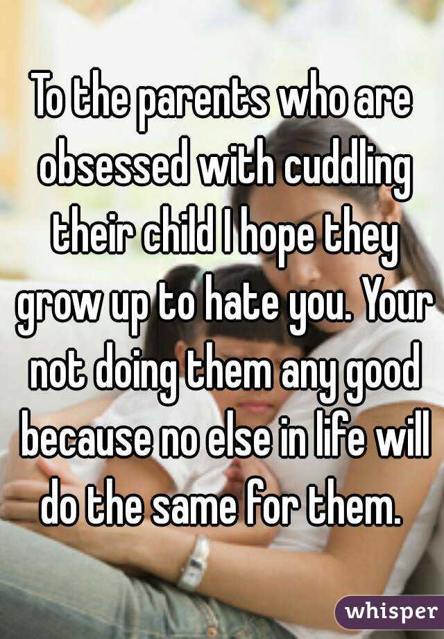 To the parents who are obsessed with cuddling their child I hope they grow up to hate you. Your not doing them any good because no else in life will do the same for them. 