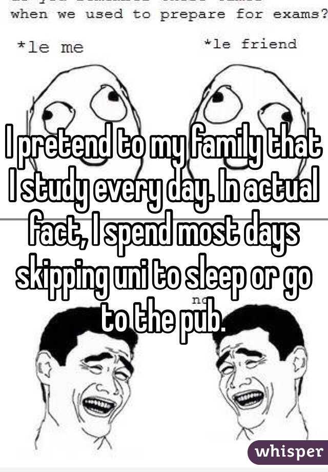 I pretend to my family that I study every day. In actual fact, I spend most days skipping uni to sleep or go to the pub. 