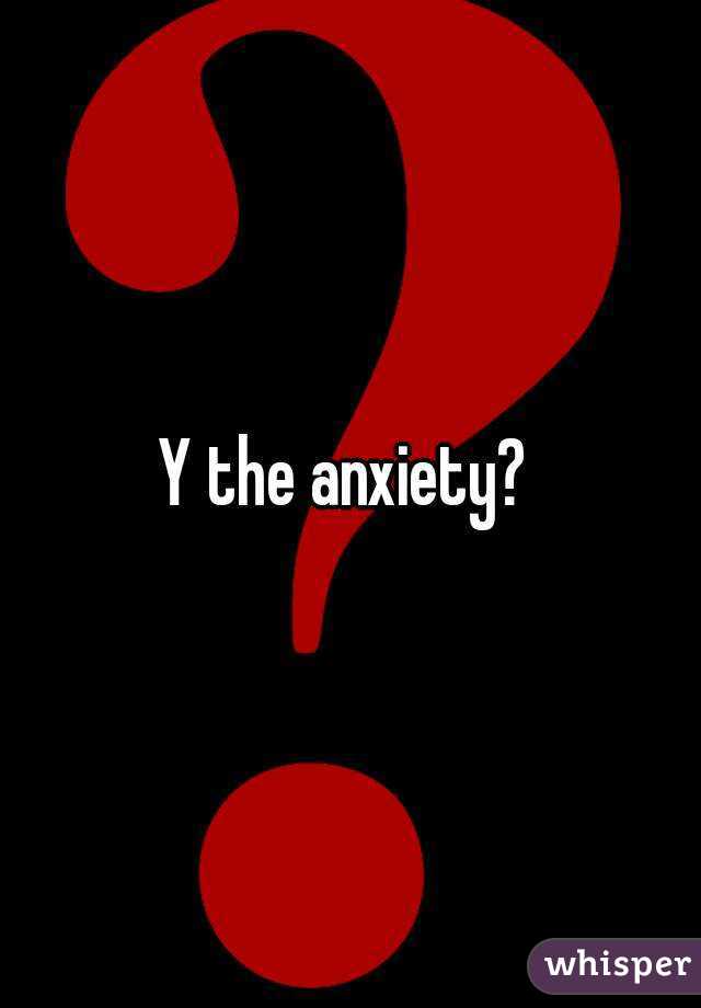 Y the anxiety? 