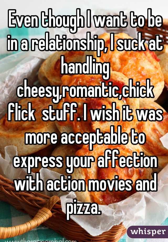 Even though I want to be in a relationship, I suck at handling cheesy,romantic,chick flick  stuff. I wish it was more acceptable to express your affection with action movies and pizza. 