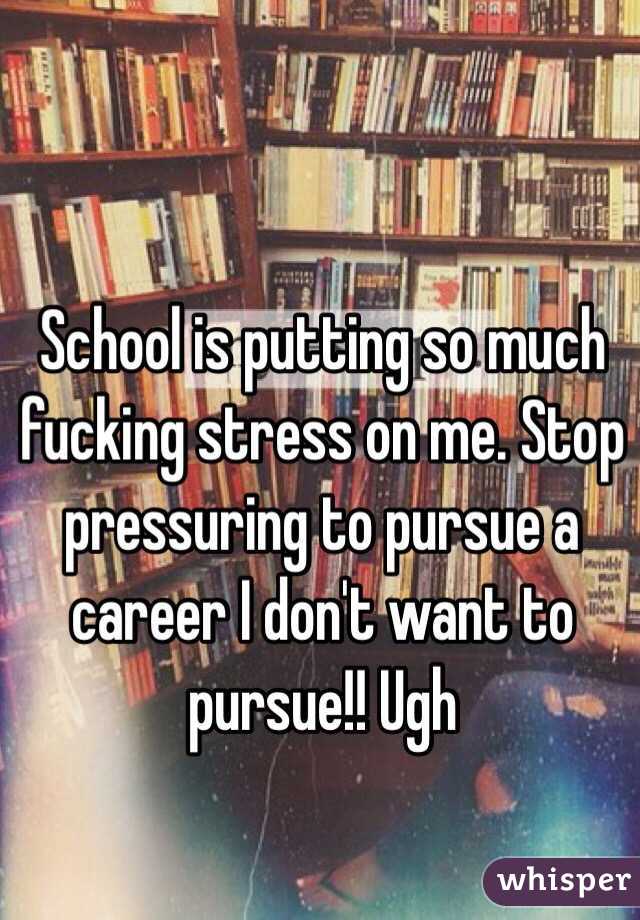School is putting so much fucking stress on me. Stop pressuring to pursue a career I don't want to pursue!! Ugh 