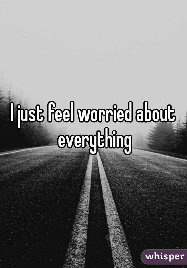 I just feel worried about everything
