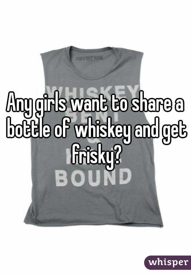 Any girls want to share a bottle of whiskey and get frisky?