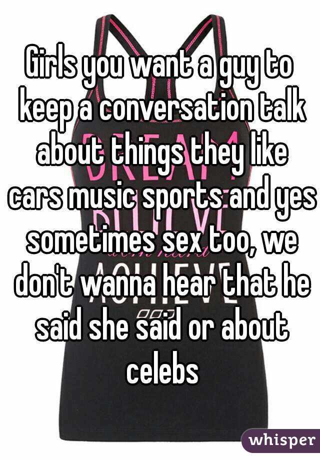 Girls you want a guy to keep a conversation talk about things they like cars music sports and yes sometimes sex too, we don't wanna hear that he said she said or about celebs