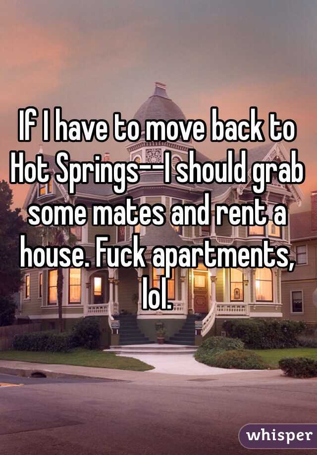 If I have to move back to Hot Springs--I should grab some mates and rent a house. Fuck apartments, lol.
