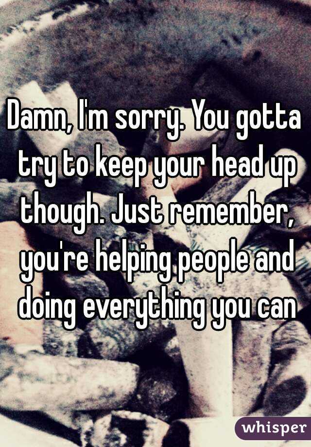 Damn, I'm sorry. You gotta try to keep your head up though. Just remember, you're helping people and doing everything you can