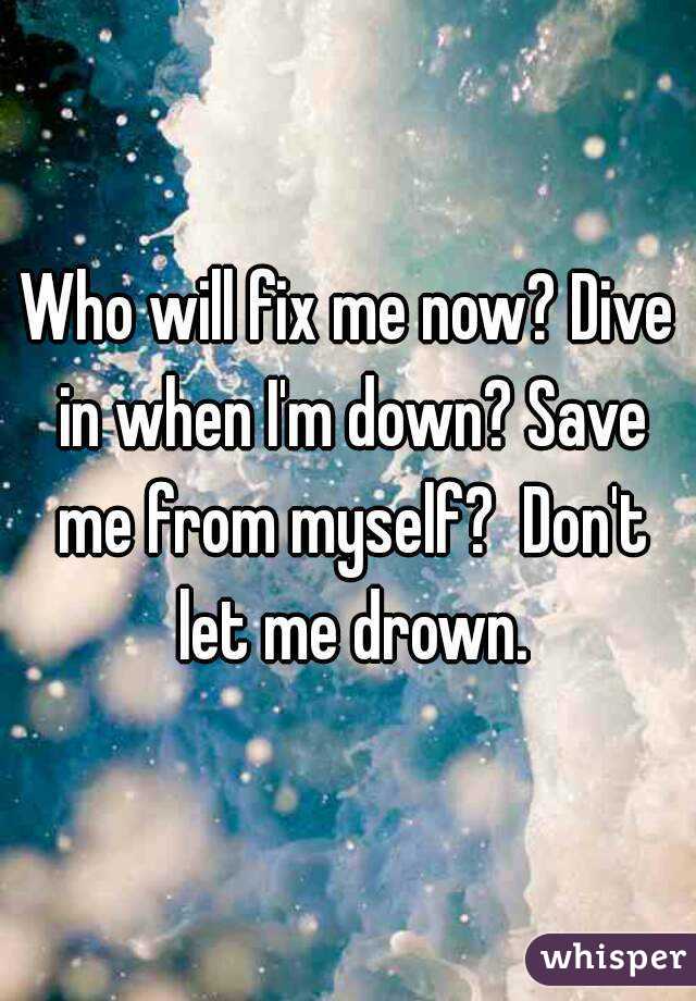 Who will fix me now? Dive in when I'm down? Save me from myself?  Don't let me drown.
