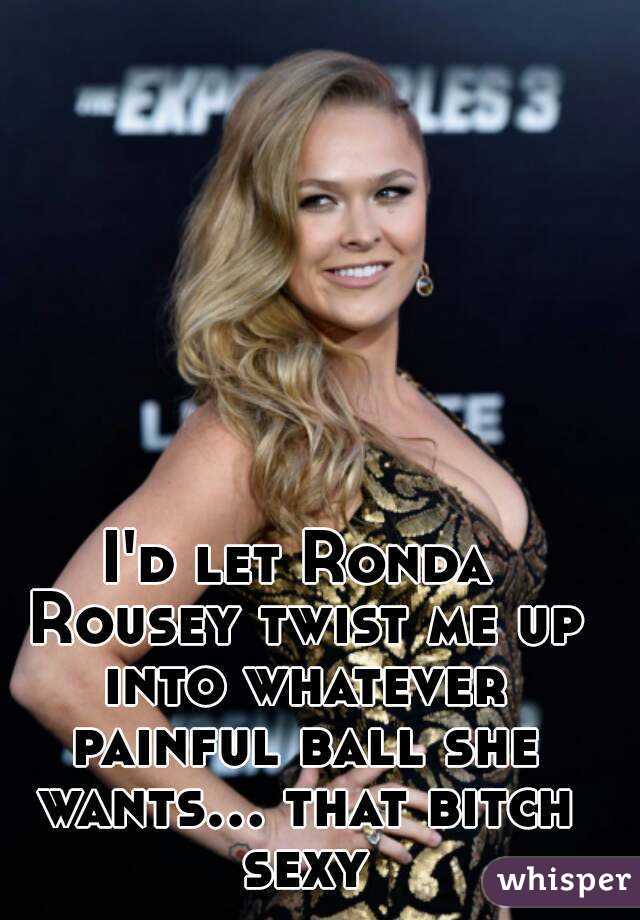 I'd let Ronda Rousey twist me up into whatever painful ball she wants... that bitch sexy