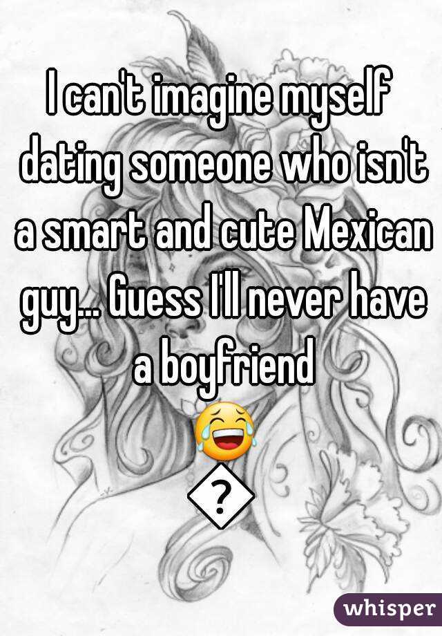 I can't imagine myself dating someone who isn't a smart and cute Mexican guy... Guess I'll never have a boyfriend 😂😩
