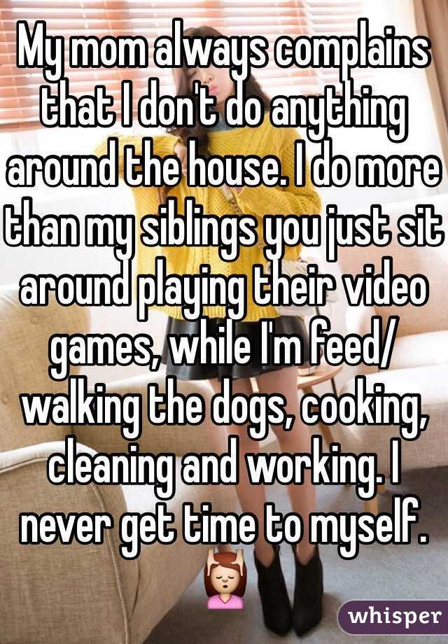 My mom always complains that I don't do anything around the house. I do more than my siblings you just sit around playing their video games, while I'm feed/walking the dogs, cooking, cleaning and working. I never get time to myself. 💆