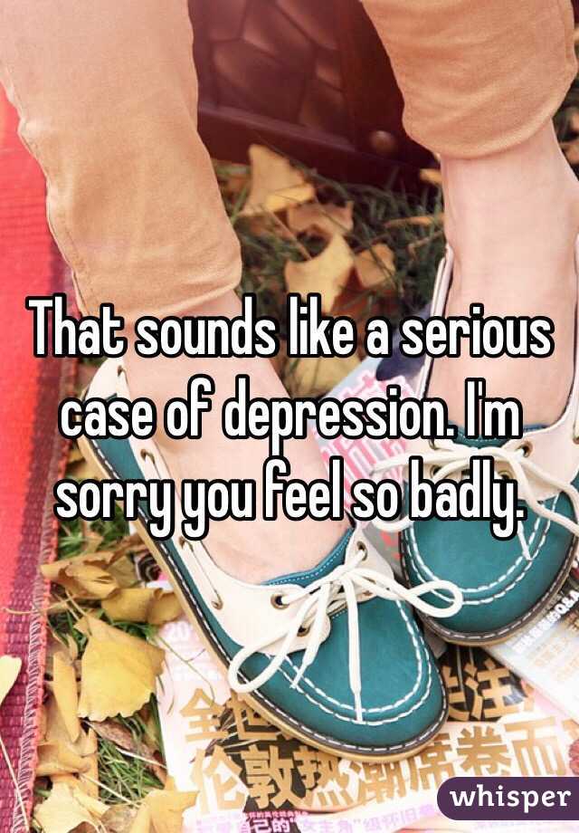 That sounds like a serious case of depression. I'm sorry you feel so badly.