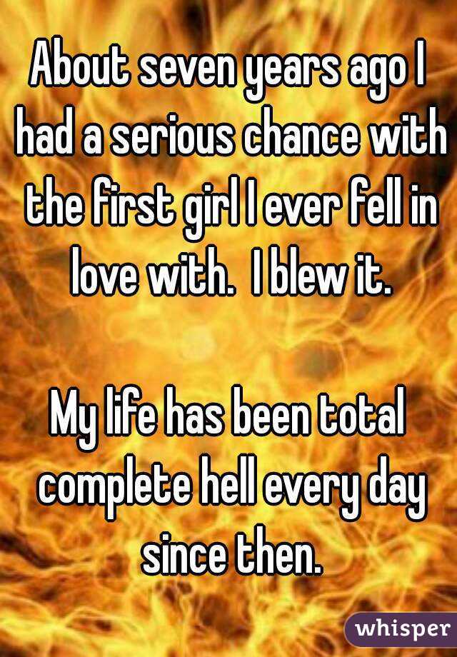 About seven years ago I had a serious chance with the first girl I ever fell in love with.  I blew it.

My life has been total complete hell every day since then.
