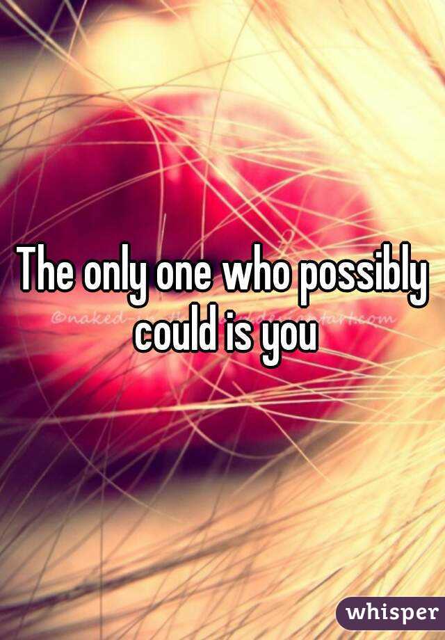 The only one who possibly could is you