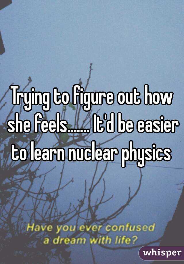 Trying to figure out how she feels....... It'd be easier to learn nuclear physics 