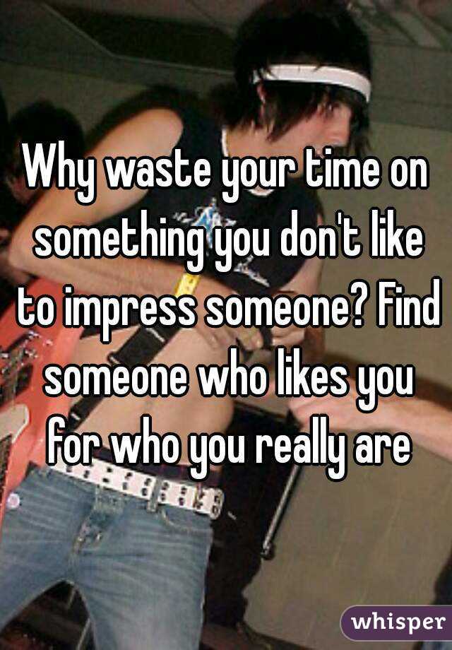 Why waste your time on something you don't like to impress someone? Find someone who likes you for who you really are