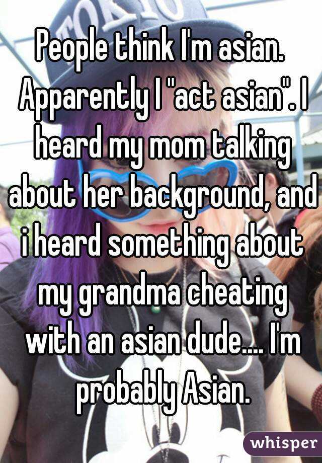 People think I'm asian. Apparently I "act asian". I heard my mom talking about her background, and i heard something about my grandma cheating with an asian dude.... I'm probably Asian.