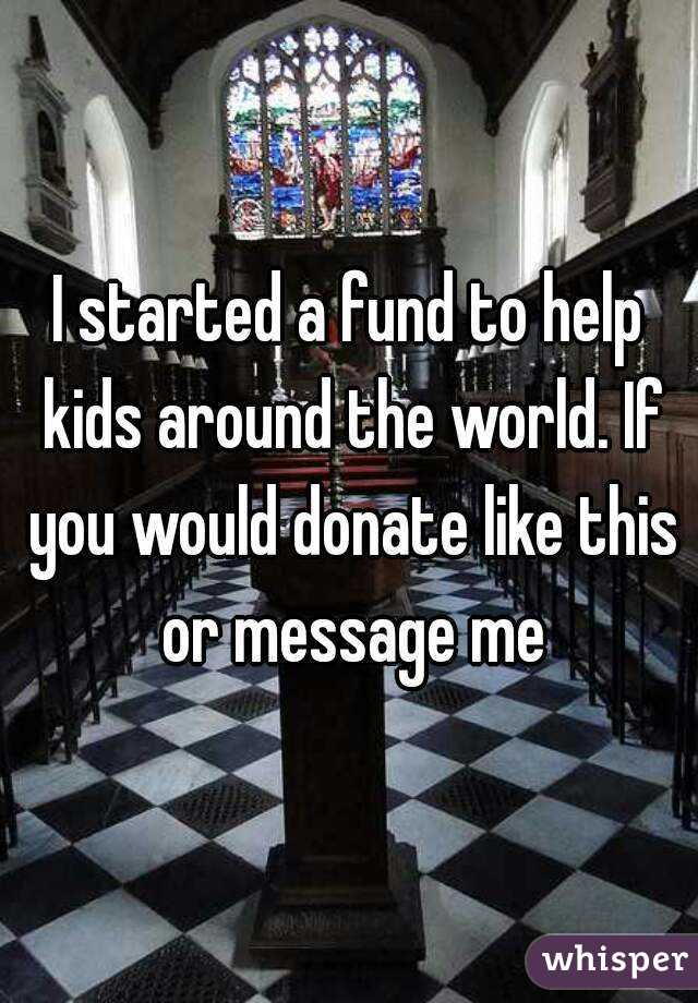 I started a fund to help kids around the world. If you would donate like this or message me
