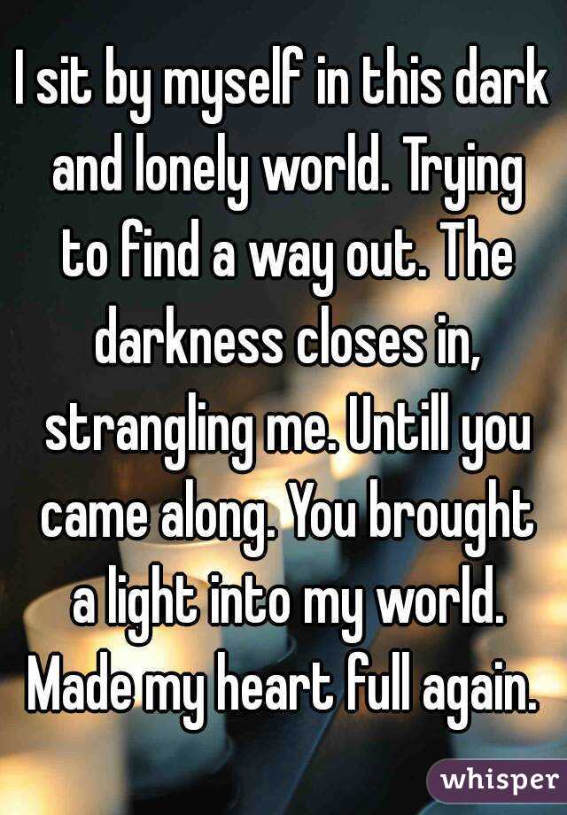 I sit by myself in this dark and lonely world. Trying to find a way out. The darkness closes in, strangling me. Untill you came along. You brought a light into my world. Made my heart full again. 