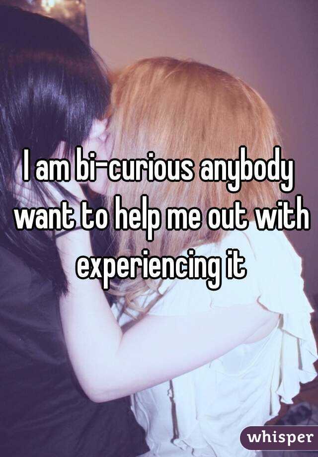 I am bi-curious anybody want to help me out with experiencing it