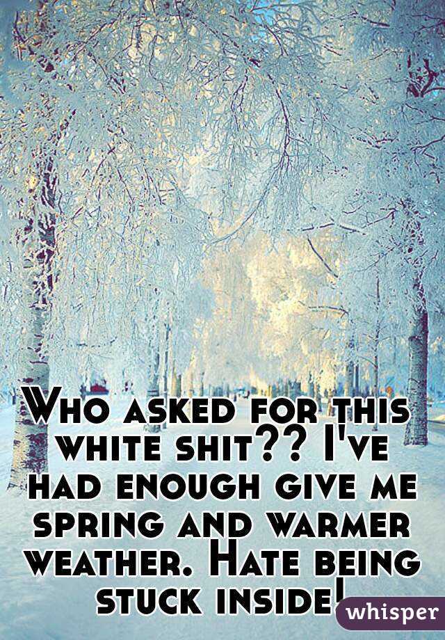Who asked for this white shit?? I've had enough give me spring and warmer weather. Hate being stuck inside!