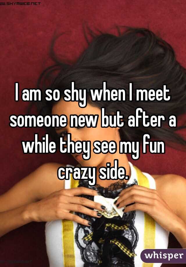 I am so shy when I meet someone new but after a while they see my fun crazy side. 