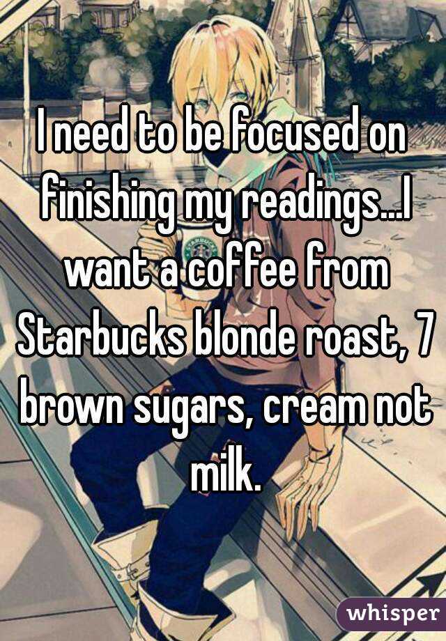 I need to be focused on finishing my readings...I want a coffee from Starbucks blonde roast, 7 brown sugars, cream not milk.